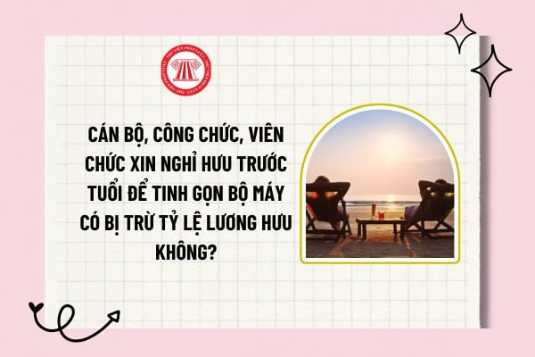 Cán bộ, công chức, viên chức xin nghỉ hưu trước tuổi để tinh gọn bộ máy có bị trừ tỷ lệ lương hưu không?