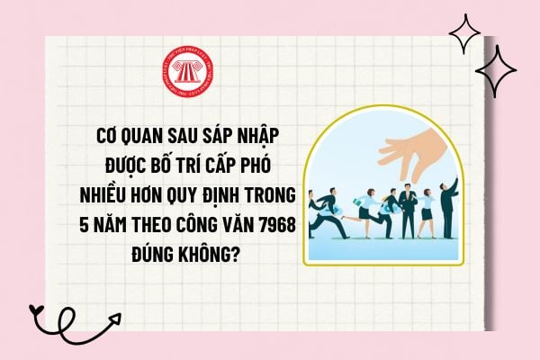 Cơ quan sau sáp nhập được bố trí cấp phó nhiều hơn quy định trong 5 năm theo Công văn 7968 đúng không? 