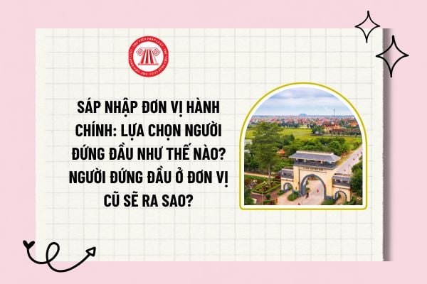 Sáp nhập đơn vị hành chính: Lựa chọn người đứng đầu như thế nào? Người đứng đầu ở đơn vị cũ sẽ ra sao?