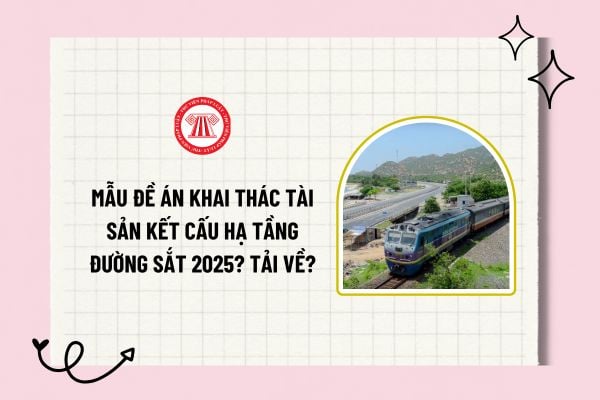 Mẫu đề án khai thác tài sản kết cấu hạ tầng đường sắt 2025? Tải về mẫu đề án khai thác tài sản kết cấu hạ tầng đường sắt?