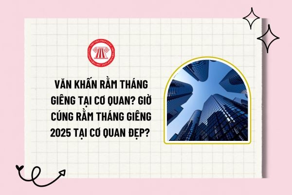 Văn khấn rằm tháng giêng tại cơ quan? Giờ cúng Rằm tháng Giêng 2025 tại cơ quan đẹp? Top khung giờ đẹp?