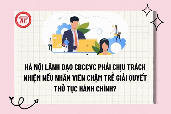 Hà Nội lãnh đạo CBCCVC phải chịu trách nhiệm nếu nhân viên chậm trễ giải quyết thủ tục hành chính?