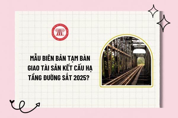 Mẫu biên bản tạm bàn giao tài sản kết cấu hạ tầng đường sắt 2025? Tải về mẫu biên bản tạm bàn giao? 