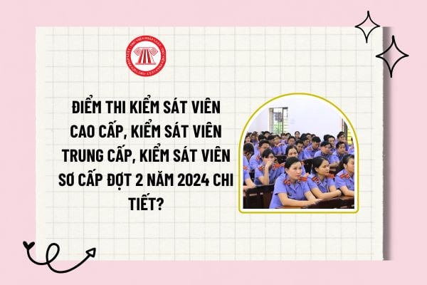 Điểm thi Kiểm sát viên cao cấp, Kiểm sát viên trung cấp, Kiểm sát viên sơ cấp đợt 2 năm 2024 chi tiết? 