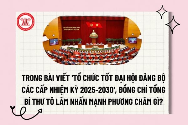 Trong bài viết 'Tổ chức tốt đại hội đảng bộ các cấp nhiệm kỳ 2025-2030', đồng chí Tổng Bí thư Tô Lâm nhấn mạnh phương châm gì?