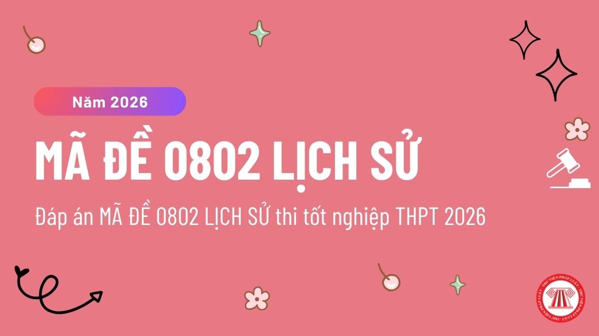 Đáp án MÃ ĐỀ 0802 LỊCH SỬ thi tốt nghiệp THPT 2026 chi tiết ? Đề thi MÃ ĐỀ 0802 môn Sử ra sao? 
