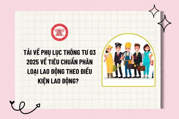 Tải về phụ lục Thông tư 03 2025 về tiêu chuẩn phân loại lao động theo điều kiện lao động? Phụ lục Thông tư 03 2025?