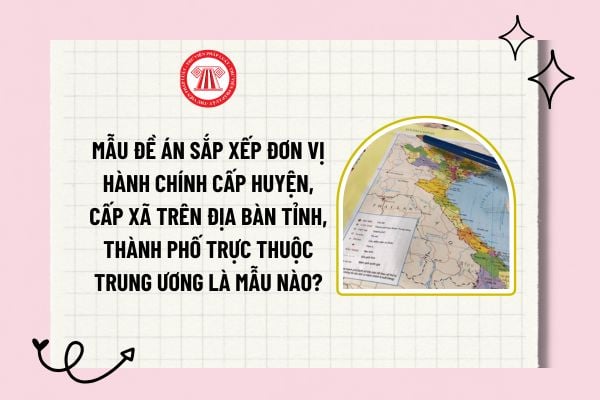 Mẫu Đề án sắp xếp đơn vị hành chính cấp huyện, cấp xã trên địa bàn tỉnh, thành phố trực thuộc trung ương là mẫu nào?