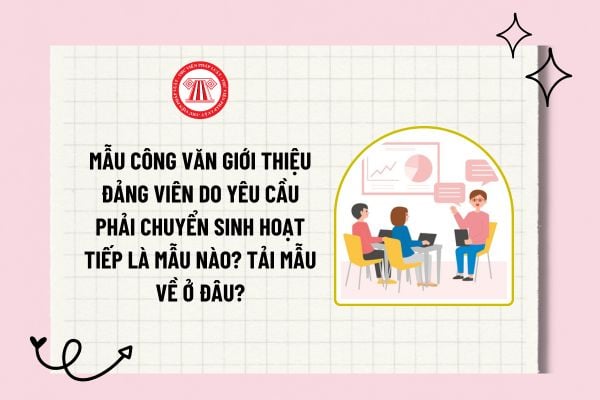 Mẫu công văn giới thiệu đảng viên do yêu cầu phải chuyển sinh hoạt tiếp là mẫu nào? Tải mẫu về ở đâu?