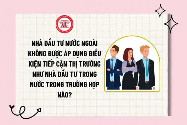 Nhà đầu tư nước ngoài không được áp dụng điều kiện tiếp cận thị trường như nhà đầu tư trong nước trong trường hợp nào?