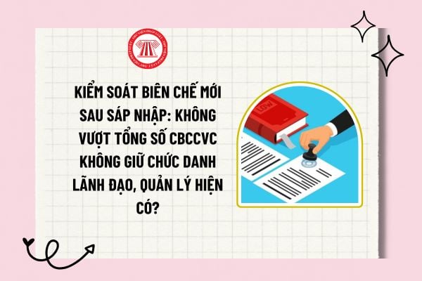 Kiểm soát biên chế mới sau sáp nhập: Không vượt tổng số CBCCVC không giữ chức danh lãnh đạo, quản lý hiện có?