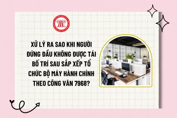 Xử lý ra sao khi người đứng đầu không được tái bố trí sau sắp xếp tổ chức bộ máy hành chính theo Công văn 7968?