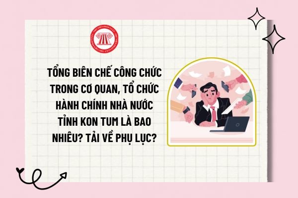 Tổng biên chế công chức trong cơ quan, tổ chức hành chính Nhà nước tỉnh Kon Tum là bao nhiêu? Tải về phụ lục?