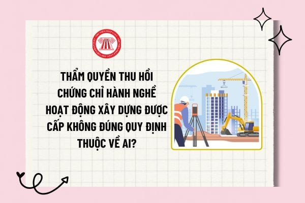 Thẩm quyền thu hồi chứng chỉ hành nghề hoạt động xây dựng được cấp không đúng quy định thuộc về ai?