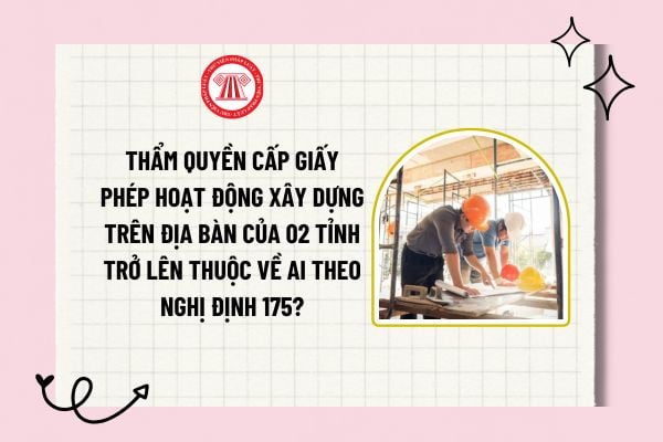 Thẩm quyền cấp giấy phép hoạt động xây dựng trên địa bàn của 02 tỉnh trở lên thuộc về ai theo Nghị định 175?