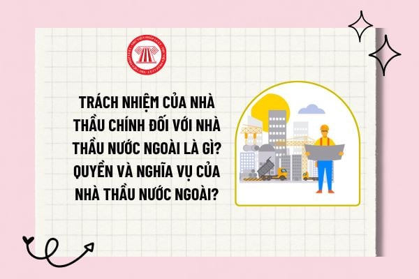 Trách nhiệm của nhà thầu chính đối với nhà thầu nước ngoài là gì? Quyền và nghĩa vụ của nhà thầu nước ngoài?