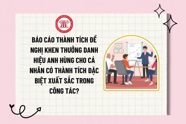 Báo cáo thành tích đề nghị khen thưởng danh hiệu Anh hùng cho cá nhân có thành tích đặc biệt xuất sắc trong công tác?