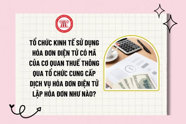 Tổ chức kinh tế sử dụng hóa đơn điện tử có mã của cơ quan thuế thông qua tổ chức cung cấp dịch vụ hóa đơn điện tử lập hóa đơn như nào?