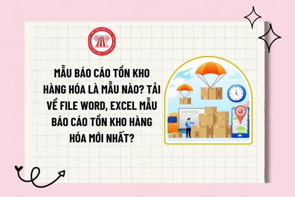 Mẫu báo cáo tồn kho hàng hóa là mẫu nào? Tải về file word, excel mẫu báo cáo tồn kho hàng hóa mới nhất? 