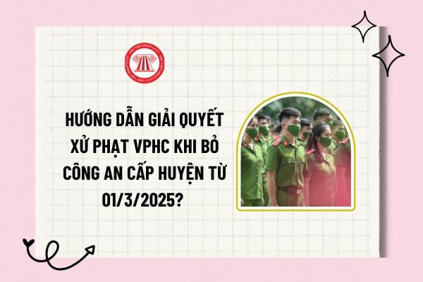 Hướng dẫn giải quyết xử phạt VPHC khi bỏ công an cấp huyện từ 01/3/2025? Bỏ công an cấp huyện xử lý xử phạt VPHC ra sao? 