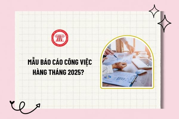 Mẫu báo cáo công việc hàng tháng 2025? Tải về mẫu báo cáo công việc hàng tháng chi tiết và đầy đủ?