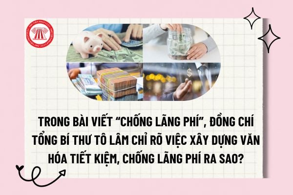 Trong bài viết “Chống lãng phí”, đồng chí Tổng Bí thư Tô Lâm chỉ rõ việc xây dựng văn hóa tiết kiệm, chống lãng phí ra sao?