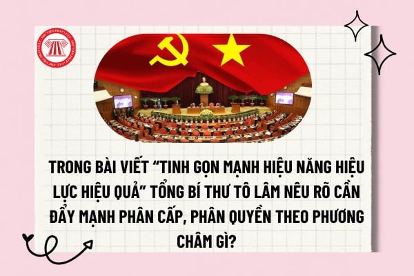 Trong bài viết “Tinh gọn mạnh hiệu năng hiệu lực hiệu quả” Tổng Bí thư Tô Lâm nêu rõ cần đẩy mạnh phân cấp, phân quyền theo phương châm gì? 