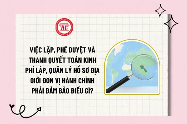 Việc lập, phê duyệt và thanh quyết toán kinh phí lập, quản lý hồ sơ địa giới đơn vị hành chính phải đảm bảo điều gì?