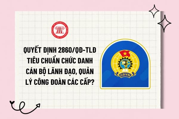 Quyết định 2860/QĐ-TLĐ về tiêu chuẩn chức danh cán bộ lãnh đạo, quản lý công đoàn các cấp ra sao?