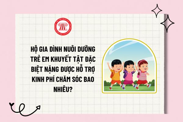 Hộ gia đình nuôi dưỡng trẻ em khuyết tật đặc biệt nặng được hỗ trợ kinh phí chăm sóc bao nhiêu?