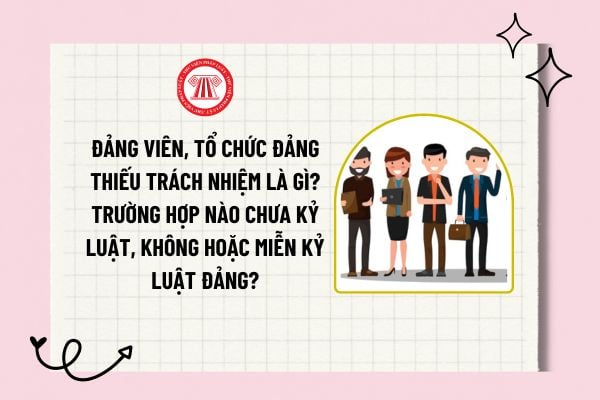 Đảng viên, tổ chức đảng thiếu trách nhiệm là gì? Trường hợp nào chưa kỷ luật, không hoặc miễn kỷ luật Đảng?