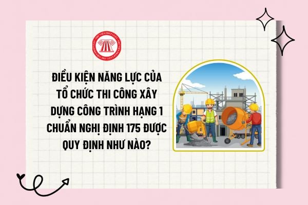 Điều kiện năng lực của tổ chức thi công xây dựng công trình hạng 1 chuẩn Nghị định 175 được quy định như nào?