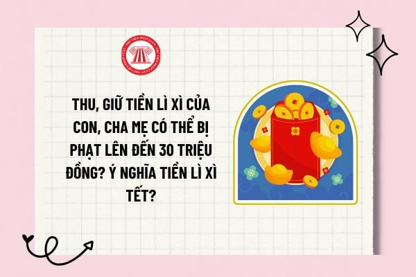 Thu, giữ tiền lì xì của con, cha mẹ có thể bị phạt lên đến 30 triệu đồng? Ý nghĩa tiền lì xì Tết?