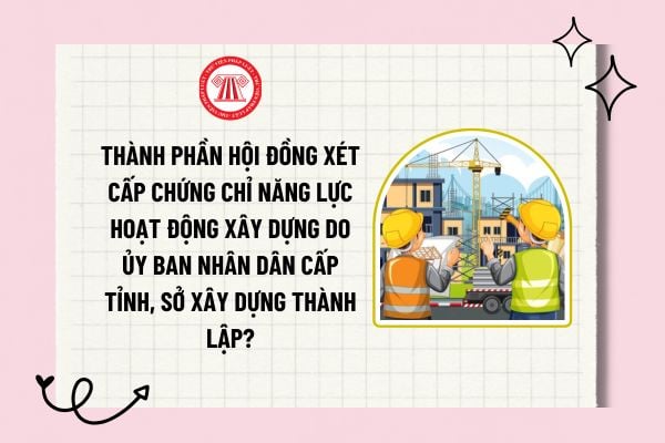 Thành phần Hội đồng xét cấp chứng chỉ năng lực do Ủy ban nhân dân cấp tỉnh, Sở Xây dựng thành lập bao gồm những ai?