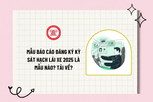 Mẫu Báo cáo Đăng ký kỳ sát hạch lái xe 2025 là mẫu nào? Tải về mẫu báo cáo Đăng ký kỳ sát hạch lái xe?