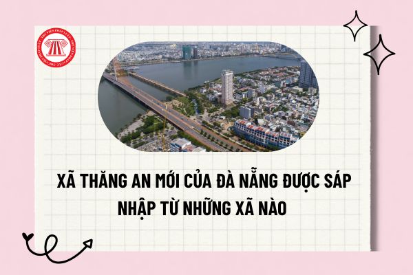 Xã Thăng An mới của Đà Nẵng được sáp nhập từ những xã nào theo Nghị quyết 1659/NQ-UBTVQH15?