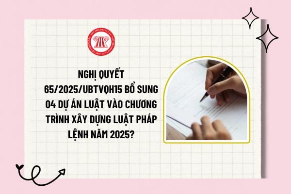 Nghị quyết 65/2025/UBTVQH15 bổ sung 04 dự án luật vào Chương trình xây dựng luật pháp lệnh năm 2025?