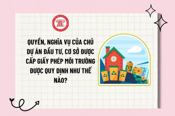 Quyền, nghĩa vụ của chủ dự án đầu tư, cơ sở được cấp giấy phép môi trường được quy định như thế nào?