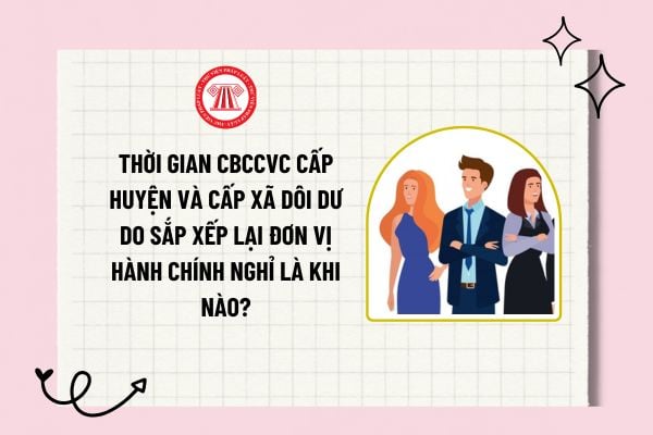 Thời gian CBCCVC cấp huyện và cấp xã dôi dư do sắp xếp lại đơn vị hành chính nghỉ là khi nào?