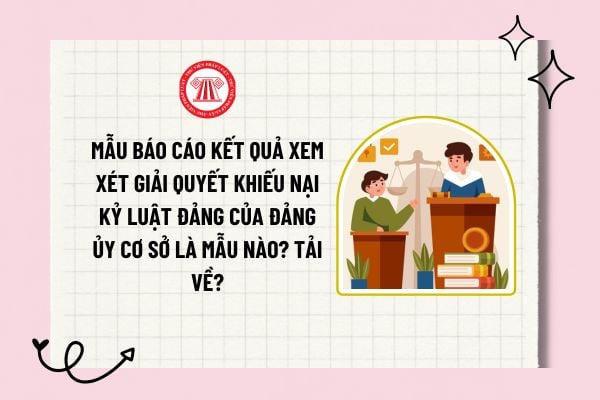 Mẫu Báo cáo kết quả xem xét, giải quyết khiếu nại kỷ luật đảng của Đảng ủy cơ sở là mẫu nào? Tải về?