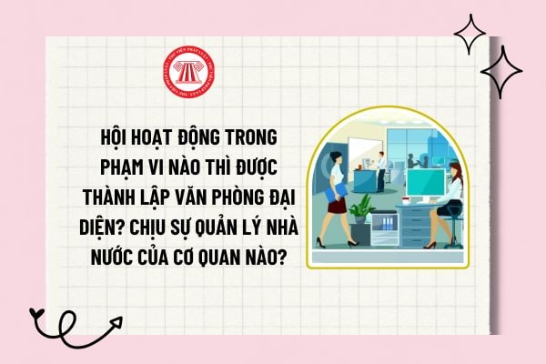 Hội hoạt động trong phạm vi nào thì được thành lập văn phòng đại diện? Văn phòng đại diện chịu sự quản lý nhà nước của cơ quan nào?