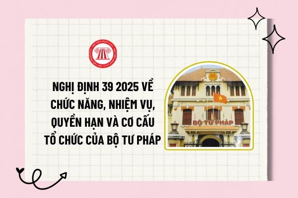 Nghị định 39 2025 về chức năng, nhiệm vụ, quyền hạn và cơ cấu tổ chức của Bộ Tư pháp ra sao? Tải về?