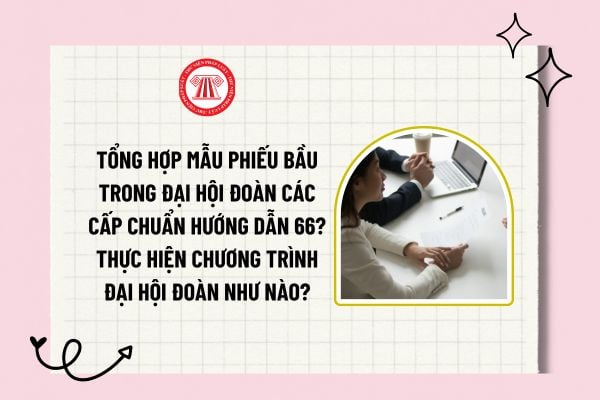 Tổng hợp mẫu phiếu bầu trong đại hội Đoàn các cấp chuẩn Hướng dẫn 66? Thực hiện chương trình Đại hội đoàn như nào?