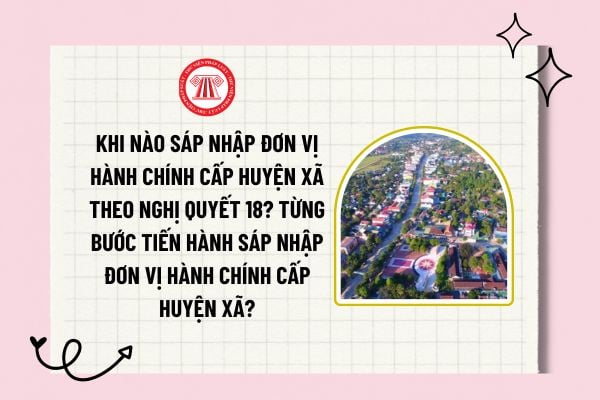 Khi nào sáp nhập đơn vị hành chính cấp huyện xã theo Nghị quyết 18? Từng bước tiến hành sáp nhập đơn vị hành chính cấp huyện xã?