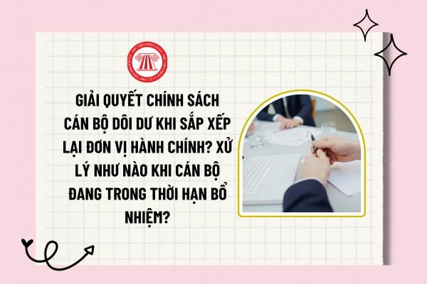 Giải quyết chính sách cán bộ dôi dư khi sắp xếp lại đơn vị hành chính? Xử lý như nào khi cán bộ đang trong thời hạn bổ nhiệm?