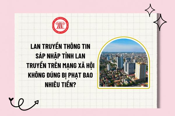 Lan truyền thông tin sáp nhập tỉnh lan truyền trên mạng xã hội không đúng bị phạt bao nhiêu tiền?