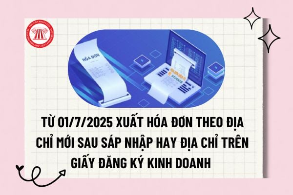 Từ 01/7/2025 xuất hóa đơn theo địa chỉ mới sau sáp nhập hay địa chỉ trên giấy đăng ký kinh doanh?