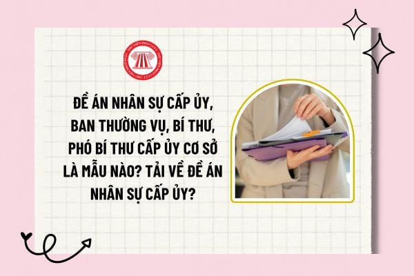 Đề án nhân sự cấp ủy, Ban Thường vụ, Bí thư, Phó Bí thư cấp ủy cơ sở là mẫu nào? Tải về đề án nhân sự cấp ủy?