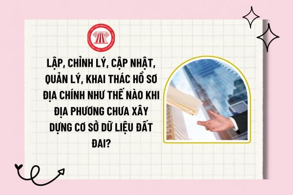 Lập, chỉnh lý, cập nhật, quản lý, khai thác hồ sơ địa chính như thế nào khi địa phương chưa xây dựng cơ sở dữ liệu đất đai?