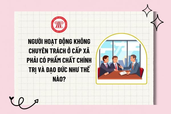 Người hoạt động không chuyên trách ở cấp xã phải có phẩm chất chính trị và đạo đức như thế nào?